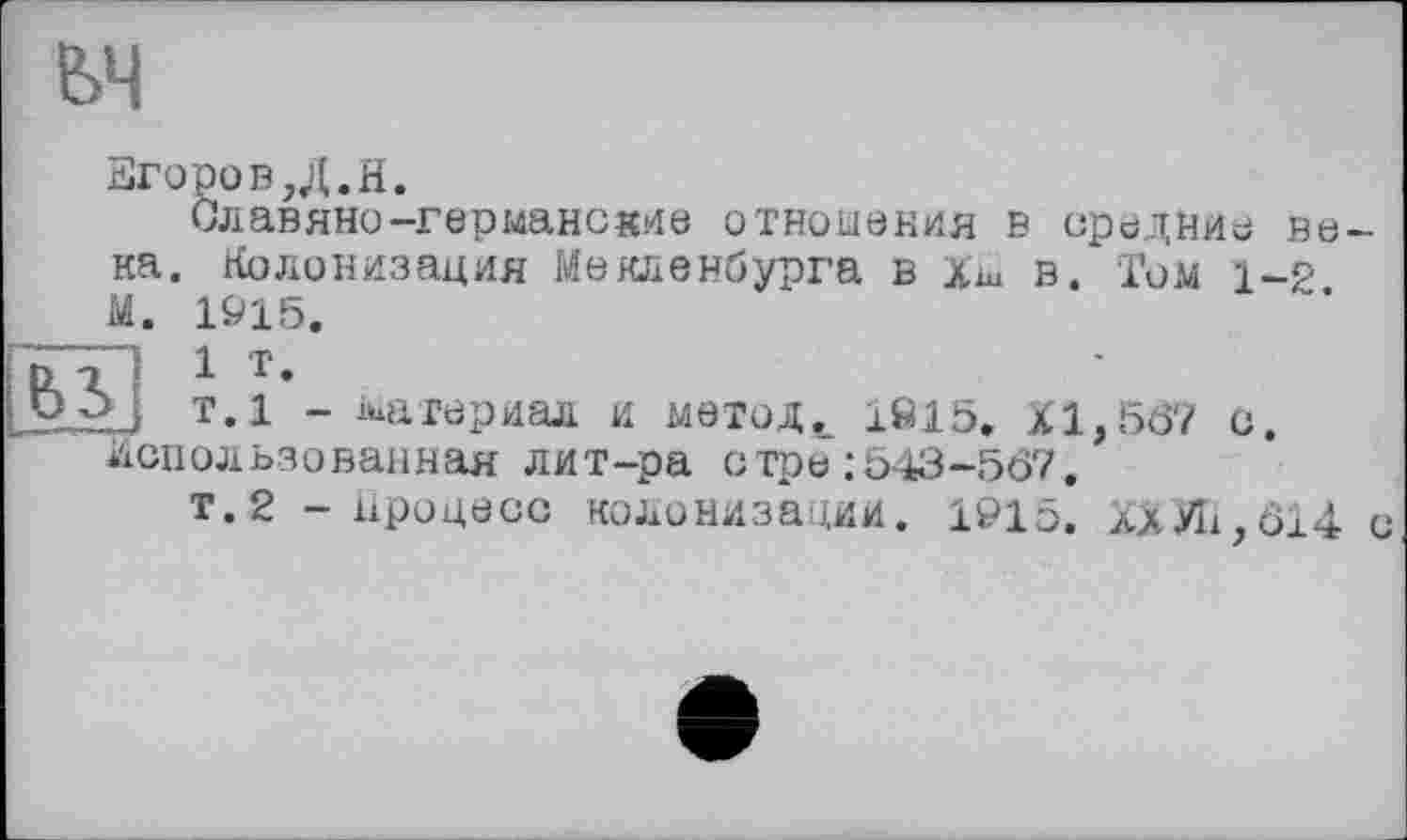 ﻿ЗгоровД.Н.
Славяно-германские отношения в средние века. Колонизация Мекленбурга в Хш в. Том 1-2 М. 1915. "I 1 т.
Ч т.1 - материал и метод._ 1Ö15. XI, 567 с. Использованная лит-ра стре :543-567.
т.2 - Процесс колонизации. 1915. ХХУІі,614 с